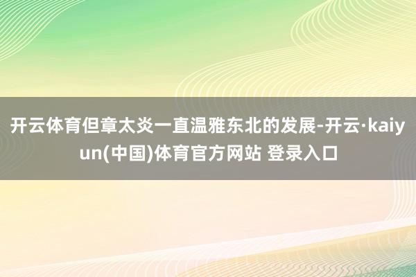 开云体育但章太炎一直温雅东北的发展-开云·kaiyun(中国)体育官方网站 登录入口