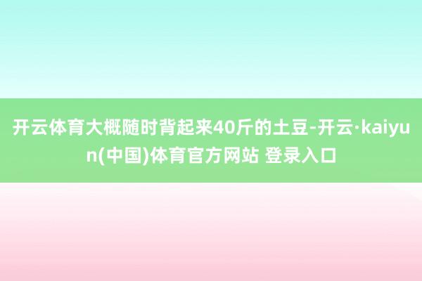 开云体育大概随时背起来40斤的土豆-开云·kaiyun(中国)体育官方网站 登录入口