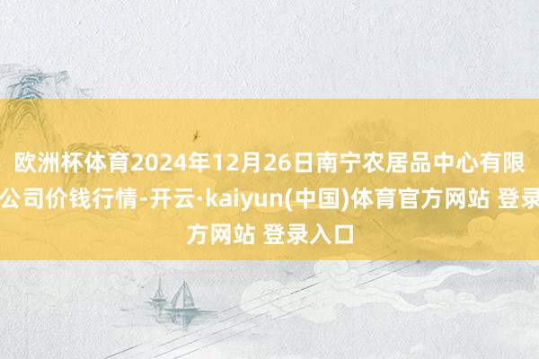 欧洲杯体育2024年12月26日南宁农居品中心有限职守公司价钱行情-开云·kaiyun(中国)体育官方网站 登录入口