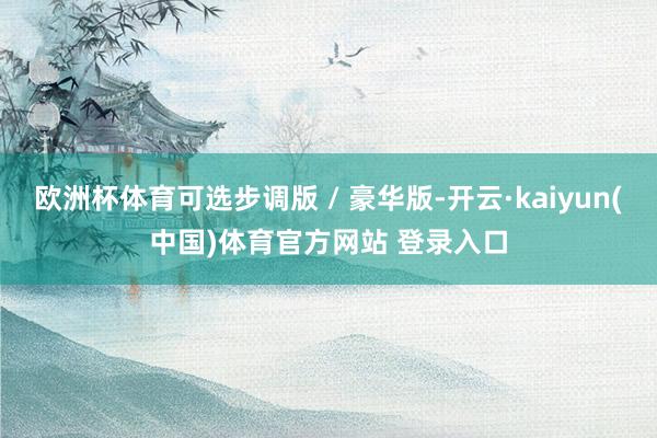 欧洲杯体育可选步调版 / 豪华版-开云·kaiyun(中国)体育官方网站 登录入口