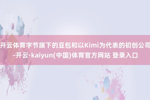 开云体育字节旗下的豆包和以Kimi为代表的初创公司-开云·kaiyun(中国)体育官方网站 登录入口