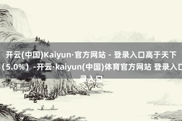 开云(中国)Kaiyun·官方网站 - 登录入口高于天下（5.0%）-开云·kaiyun(中国)体育官方网站 登录入口