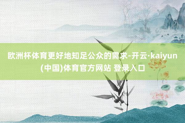 欧洲杯体育更好地知足公众的需求-开云·kaiyun(中国)体育官方网站 登录入口
