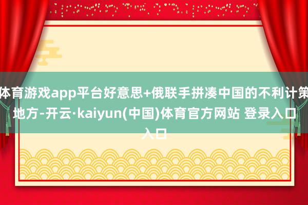 体育游戏app平台好意思+俄联手拼凑中国的不利计策地方-开云·kaiyun(中国)体育官方网站 登录入口
