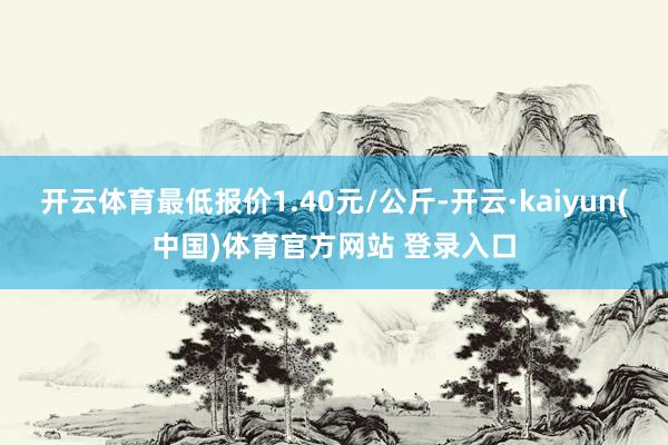 开云体育最低报价1.40元/公斤-开云·kaiyun(中国)体育官方网站 登录入口