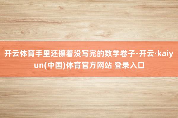 开云体育手里还攥着没写完的数学卷子-开云·kaiyun(中国)体育官方网站 登录入口