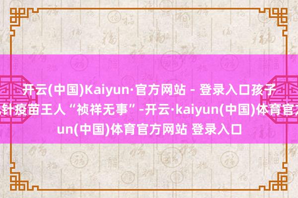 开云(中国)Kaiyun·官方网站 - 登录入口孩子出死后打了十几针疫苗王人“祯祥无事”-开云·kaiyun(中国)体育官方网站 登录入口