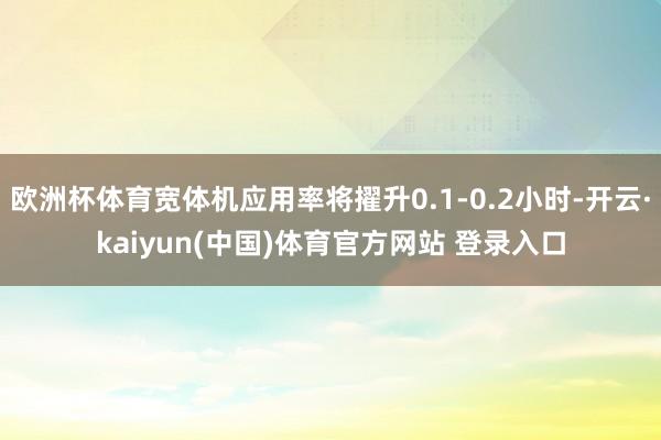 欧洲杯体育宽体机应用率将擢升0.1-0.2小时-开云·kaiyun(中国)体育官方网站 登录入口