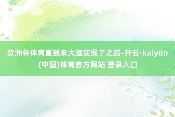欧洲杯体育直到来大理实操了之后-开云·kaiyun(中国)体育官方网站 登录入口
