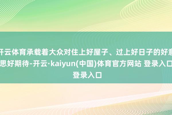 开云体育承载着大众对住上好屋子、过上好日子的好意思好期待-开云·kaiyun(中国)体育官方网站 登录入口