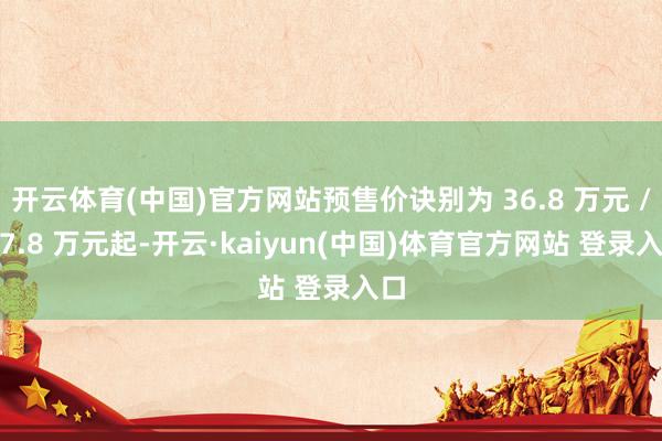 开云体育(中国)官方网站预售价诀别为 36.8 万元 / 47.8 万元起-开云·kaiyun(中国)体育官方网站 登录入口