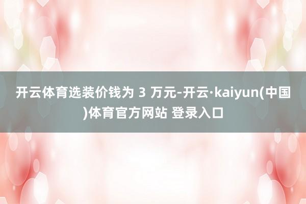 开云体育选装价钱为 3 万元-开云·kaiyun(中国)体育官方网站 登录入口