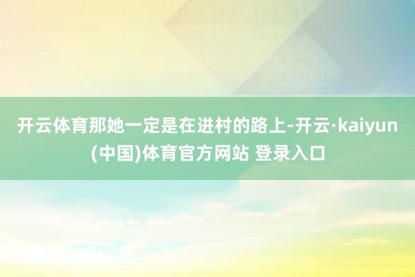 开云体育那她一定是在进村的路上-开云·kaiyun(中国)体育官方网站 登录入口