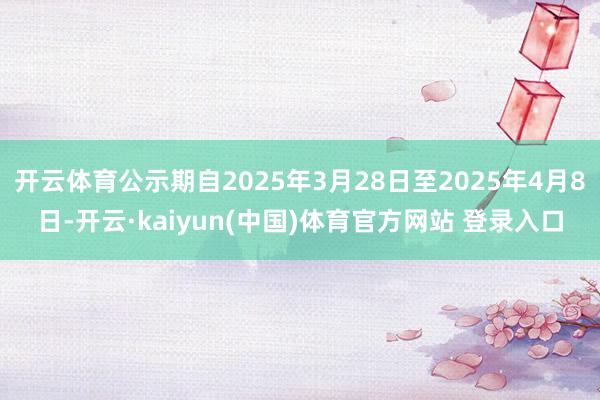 开云体育公示期自2025年3月28日至2025年4月8日-开云·kaiyun(中国)体育官方网站 登录入口