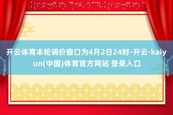 开云体育本轮调价窗口为4月2日24时-开云·kaiyun(中国)体育官方网站 登录入口