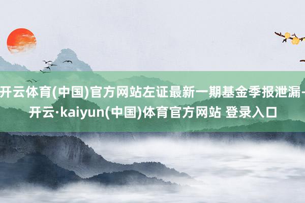 开云体育(中国)官方网站左证最新一期基金季报泄漏-开云·kaiyun(中国)体育官方网站 登录入口