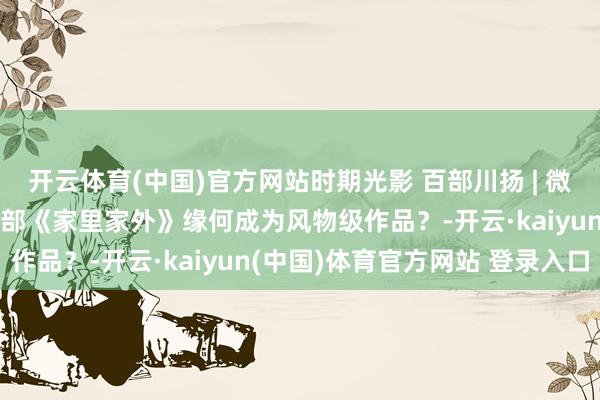 开云体育(中国)官方网站时期光影 百部川扬 | 微而不弱，短而不浅！ 一部《家里家外》缘何成为风物级作品？-开云·kaiyun(中国)体育官方网站 登录入口