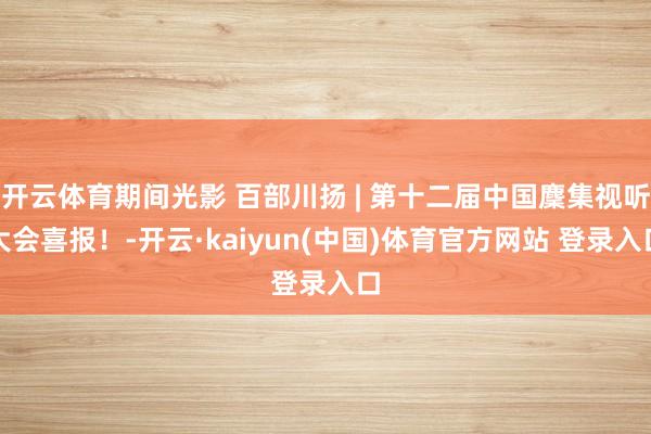 开云体育期间光影 百部川扬 | 第十二届中国麇集视听大会喜报！-开云·kaiyun(中国)体育官方网站 登录入口