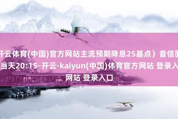 开云体育(中国)官方网站主流预期降息25基点）音信面：当天20:15-开云·kaiyun(中国)体育官方网站 登录入口