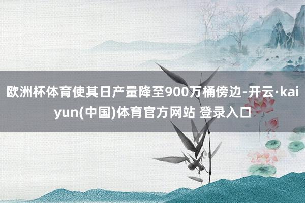 欧洲杯体育使其日产量降至900万桶傍边-开云·kaiyun(中国)体育官方网站 登录入口