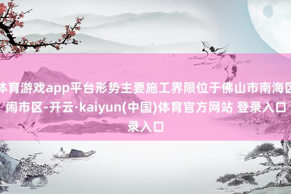 体育游戏app平台形势主要施工界限位于佛山市南海区闹市区-开云·kaiyun(中国)体育官方网站 登录入口