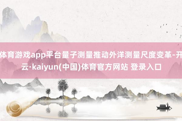 体育游戏app平台量子测量推动外洋测量尺度变革-开云·kaiyun(中国)体育官方网站 登录入口