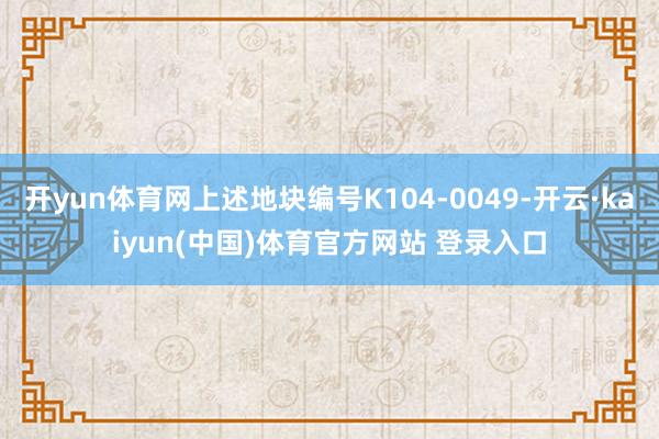 开yun体育网上述地块编号K104-0049-开云·kaiyun(中国)体育官方网站 登录入口