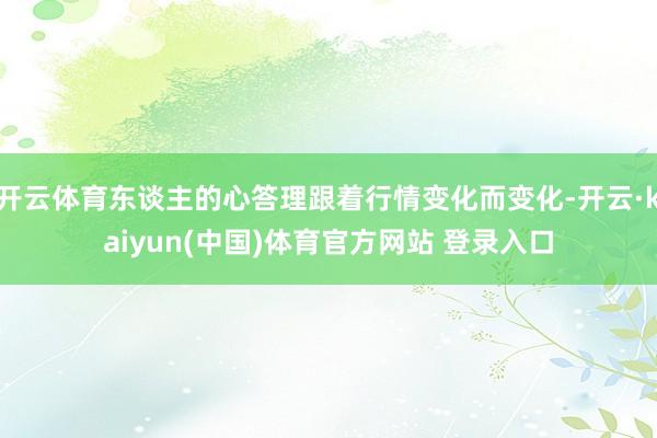 开云体育东谈主的心答理跟着行情变化而变化-开云·kaiyun(中国)体育官方网站 登录入口