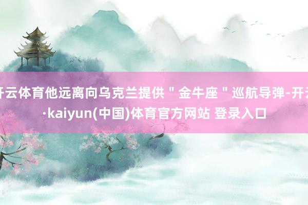 开云体育他远离向乌克兰提供＂金牛座＂巡航导弹-开云·kaiyun(中国)体育官方网站 登录入口
