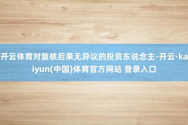 开云体育对复核后果无异议的投资东说念主-开云·kaiyun(中国)体育官方网站 登录入口