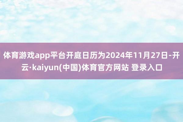 体育游戏app平台开庭日历为2024年11月27日-开云·kaiyun(中国)体育官方网站 登录入口
