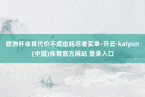 欧洲杯体育代价不成由耗尽者买单-开云·kaiyun(中国)体育官方网站 登录入口