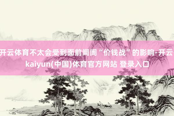 开云体育不太会受到面前阛阓“价钱战”的影响-开云·kaiyun(中国)体育官方网站 登录入口