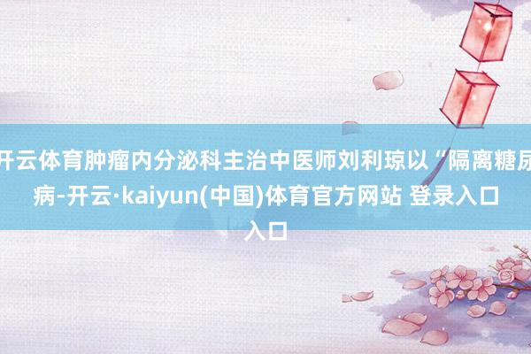 开云体育肿瘤内分泌科主治中医师刘利琼以“隔离糖尿病-开云·kaiyun(中国)体育官方网站 登录入口