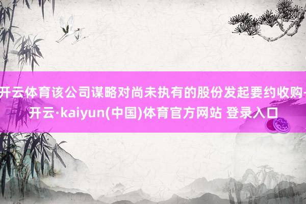 开云体育该公司谋略对尚未执有的股份发起要约收购-开云·kaiyun(中国)体育官方网站 登录入口