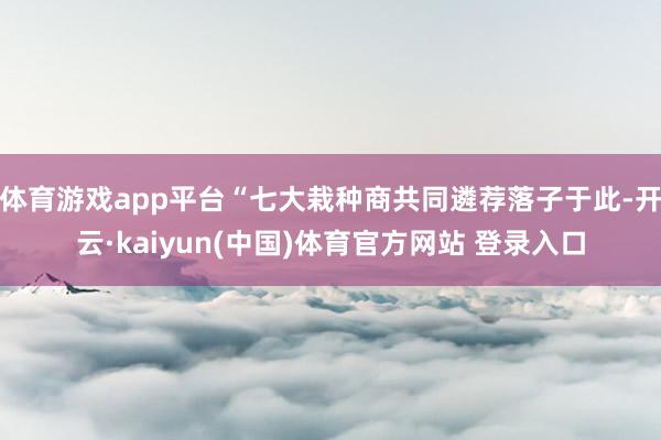体育游戏app平台“七大栽种商共同遴荐落子于此-开云·kaiyun(中国)体育官方网站 登录入口