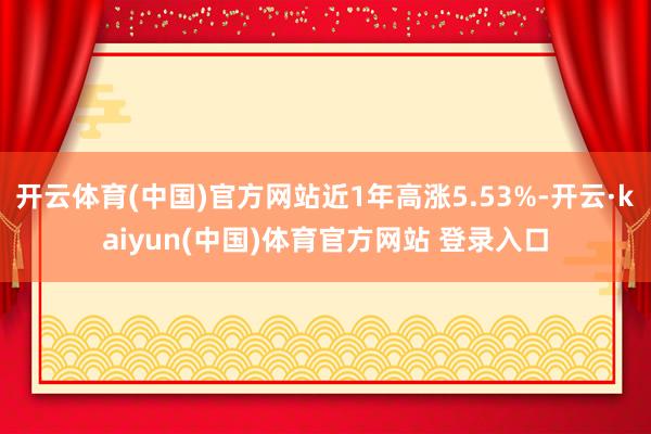 开云体育(中国)官方网站近1年高涨5.53%-开云·kaiyun(中国)体育官方网站 登录入口