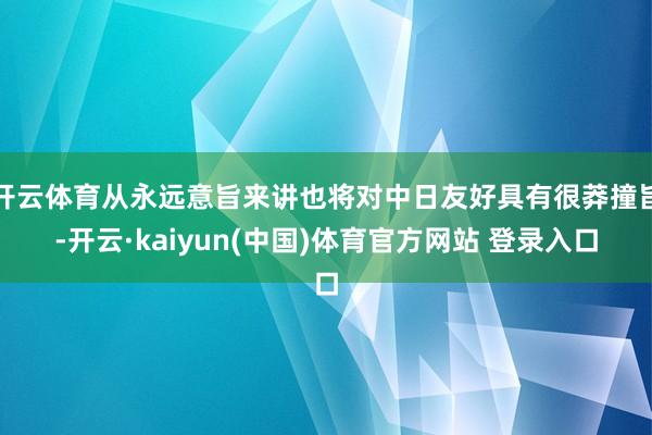 开云体育从永远意旨来讲也将对中日友好具有很莽撞旨-开云·kaiyun(中国)体育官方网站 登录入口