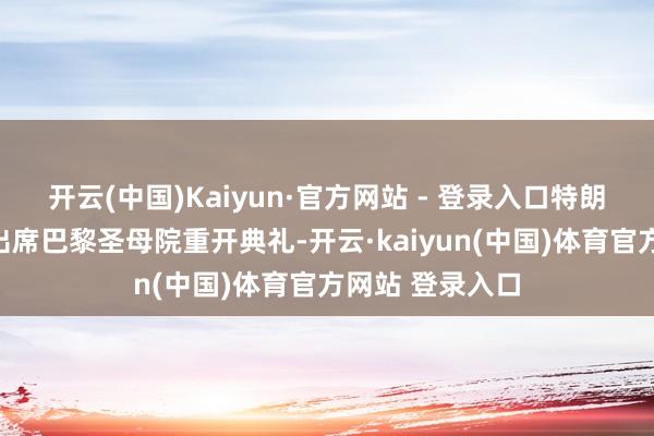 开云(中国)Kaiyun·官方网站 - 登录入口特朗普赴法国巴黎出席巴黎圣母院重开典礼-开云·kaiyun(中国)体育官方网站 登录入口