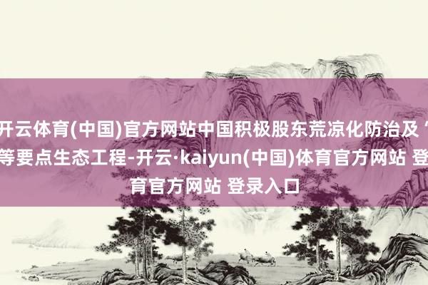 开云体育(中国)官方网站中国积极股东荒凉化防治及“三北”等要点生态工程-开云·kaiyun(中国)体育官方网站 登录入口