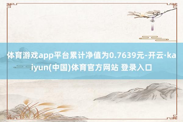 体育游戏app平台累计净值为0.7639元-开云·kaiyun(中国)体育官方网站 登录入口