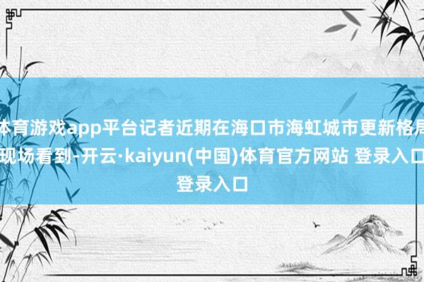 体育游戏app平台记者近期在海口市海虹城市更新格局现场看到-开云·kaiyun(中国)体育官方网站 登录入口