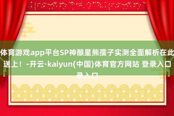 体育游戏app平台SP神酿星熊孺子实测全面解析在此送上！-开云·kaiyun(中国)体育官方网站 登录入口