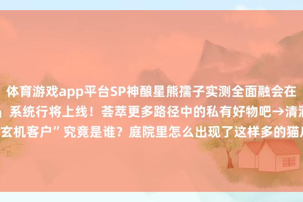 体育游戏app平台SP神酿星熊孺子实测全面融会在此送上！全新升级「纳物库」系统行将上线！荟萃更多路径中的私有好物吧→清酒销量蓦然高潮！“玄机客户”究竟是谁？庭院里怎么出现了这样多的猫爪印？难谈是......-开云·kaiyun(中国)体育官方网站 登录入口