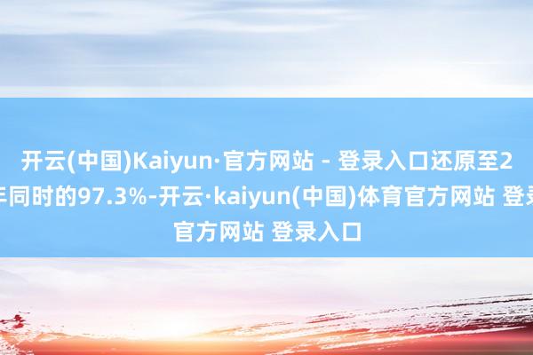 开云(中国)Kaiyun·官方网站 - 登录入口还原至2019年同时的97.3%-开云·kaiyun(中国)体育官方网站 登录入口