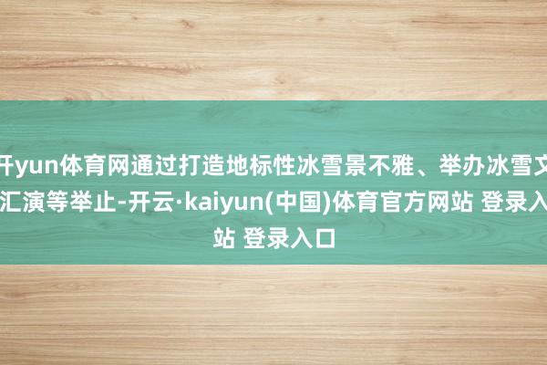 开yun体育网通过打造地标性冰雪景不雅、举办冰雪文艺汇演等举止-开云·kaiyun(中国)体育官方网站 登录入口