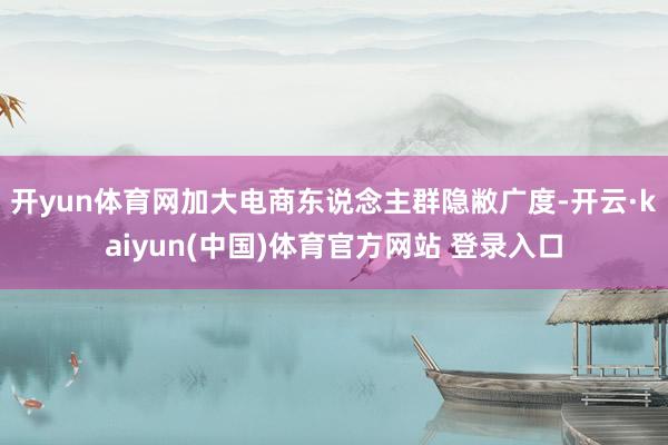 开yun体育网加大电商东说念主群隐敝广度-开云·kaiyun(中国)体育官方网站 登录入口