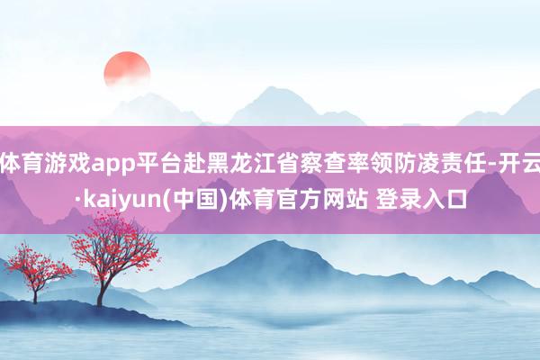 体育游戏app平台赴黑龙江省察查率领防凌责任-开云·kaiyun(中国)体育官方网站 登录入口