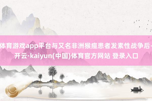 体育游戏app平台与又名非洲猴痘患者发素性战争后-开云·kaiyun(中国)体育官方网站 登录入口