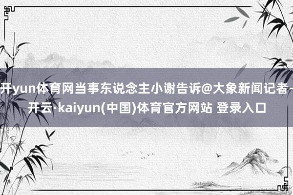 开yun体育网当事东说念主小谢告诉@大象新闻记者-开云·kaiyun(中国)体育官方网站 登录入口